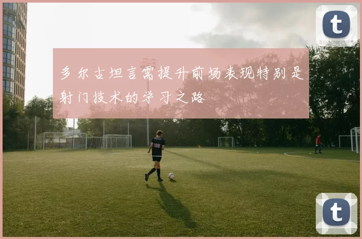 多尔古坦言需提升前场表现特别是射门技术的学习之路