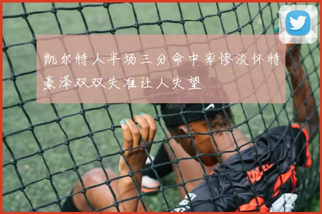 凯尔特人半场三分命中率惨淡怀特豪泽双双失准让人失望