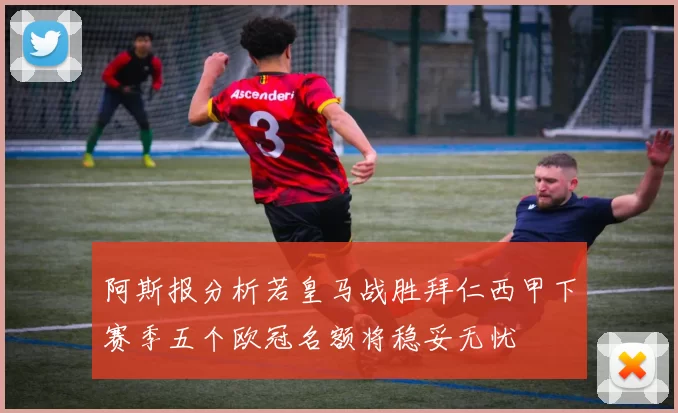 阿斯报分析若皇马战胜拜仁西甲下赛季五个欧冠名额将稳妥无忧