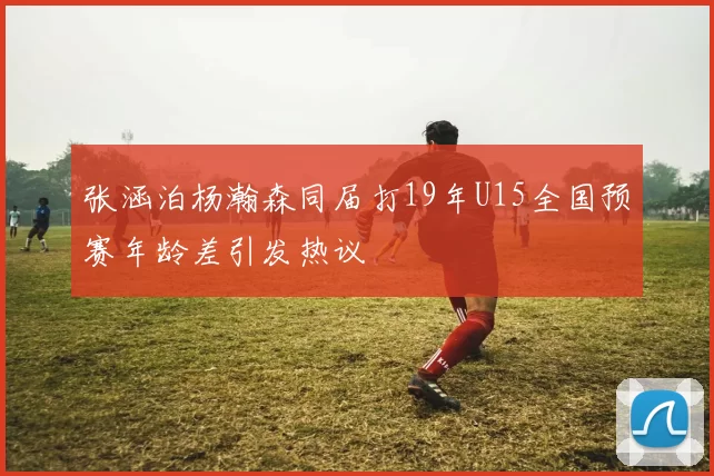 张涵泊杨瀚森同届打19年U15全国预赛年龄差引发热议
