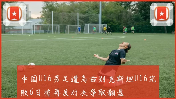 中国U16男足遭乌兹别克斯坦U16完败6日将再度对决争取翻盘