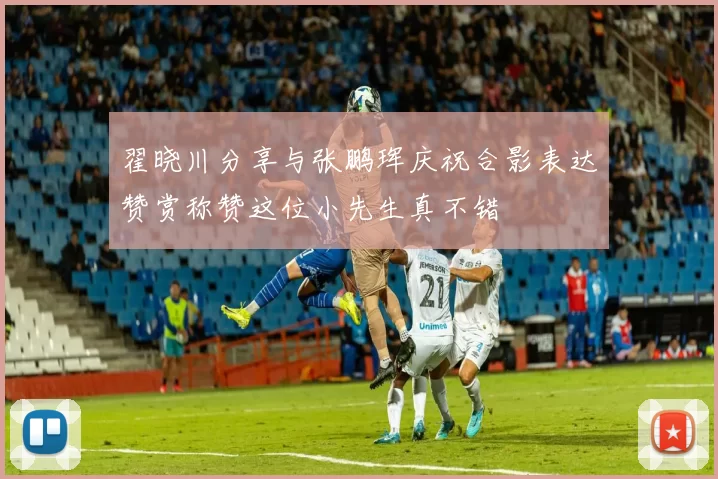翟晓川分享与张鹏珲庆祝合影表达赞赏称赞这位小先生真不错