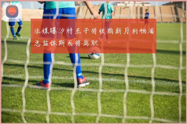 法媒曝沙特王子将收购新月利物浦总监休斯或将离职